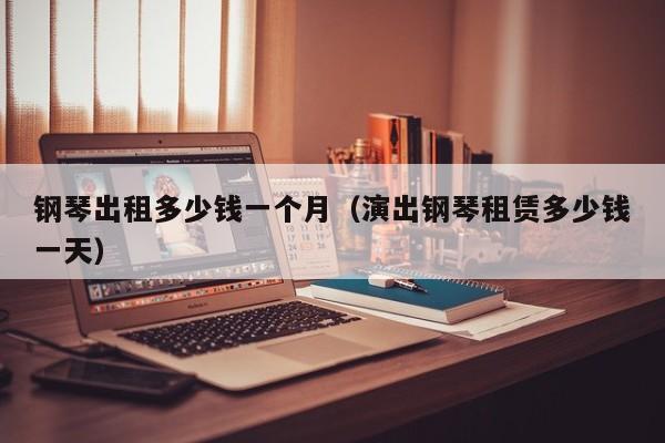 钢琴出租多少钱一个月（演出钢琴租赁多少钱一天）