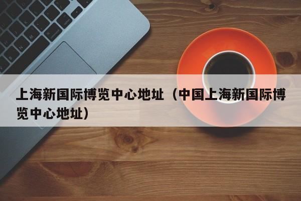 上海新国际博览中心地址（中国上海新国际博览中心地址）