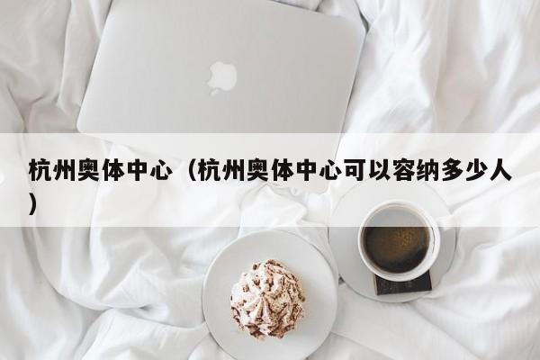 杭州奥体中心（杭州奥体中心可以容纳多少人）