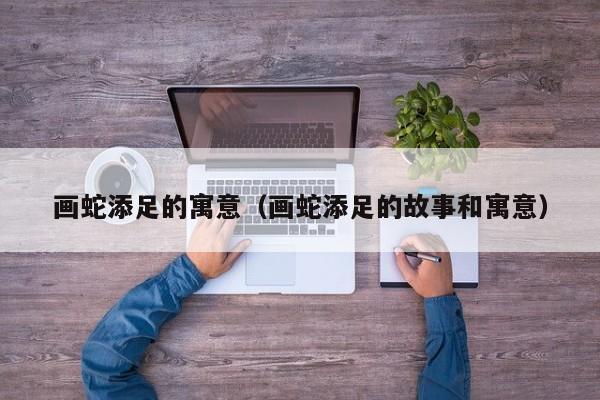 画蛇添足的寓意（画蛇添足的故事和寓意）