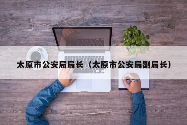 太原市公安局局长（太原市公安局副局长）