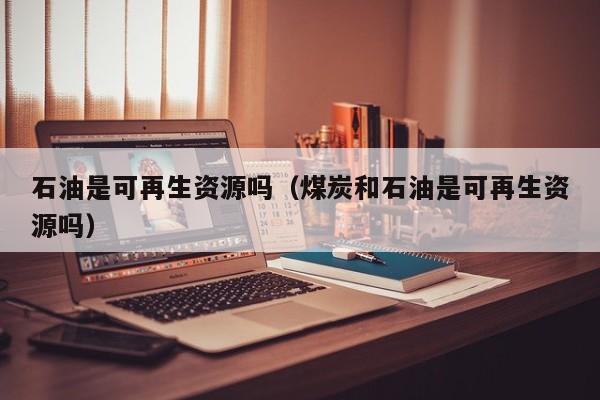 石油是可再生资源吗（煤炭和石油是可再生资源吗）