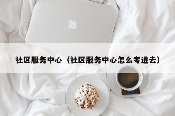 社区服务中心（社区服务中心怎么考进去）