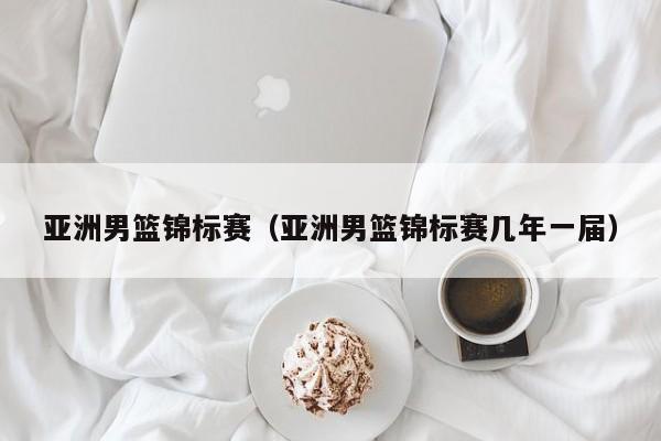亚洲男篮锦标赛（亚洲男篮锦标赛几年一届）