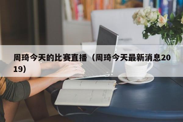 周琦今天的比赛直播（周琦今天最新消息2019）