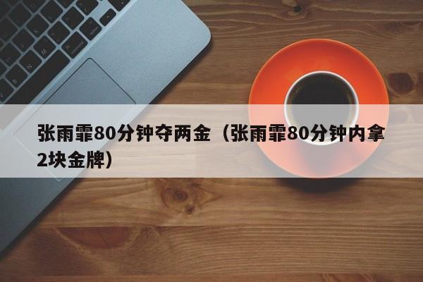 张雨霏80分钟夺两金（张雨霏80分钟内拿2块金牌）