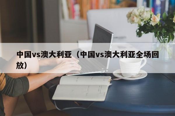 中国vs澳大利亚（中国vs澳大利亚全场回放）