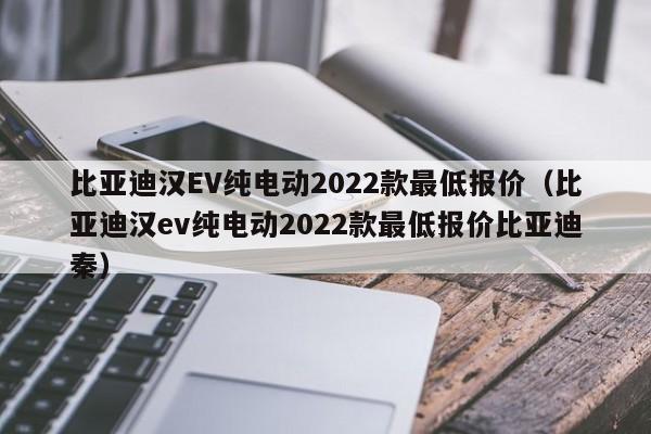 比亚迪汉EV纯电动2022款最低报价（比亚迪汉ev纯电动2022款最低报价比亚迪秦）