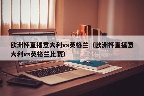 欧洲杯直播意大利vs英格兰（欧洲杯直播意大利vs英格兰比赛）