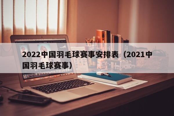 2022中国羽毛球赛事安排表（2021中国羽毛球赛事）
