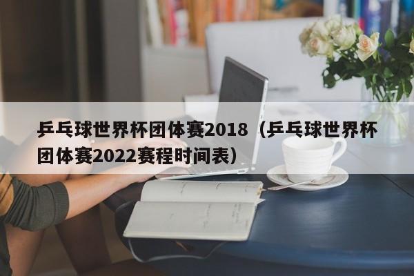 乒乓球世界杯团体赛2018（乒乓球世界杯团体赛2022赛程时间表）