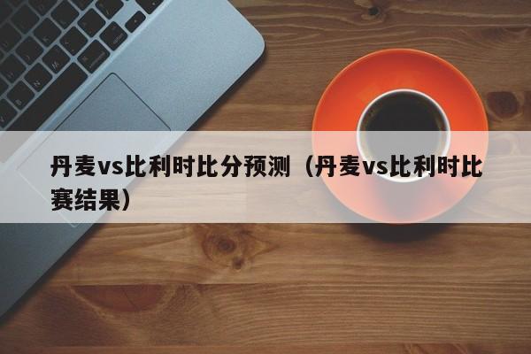 丹麦vs比利时比分预测（丹麦vs比利时比赛结果）