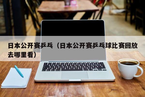 日本公开赛乒乓（日本公开赛乒乓球比赛回放去哪里看）