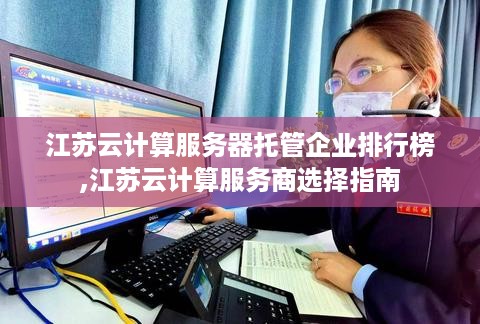 江苏云计算服务器托管企业排行榜,江苏云计算服务商选择指南