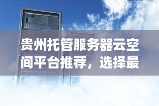 贵州托管服务器云空间平台推荐，选择最佳云服务器托管服务提供商