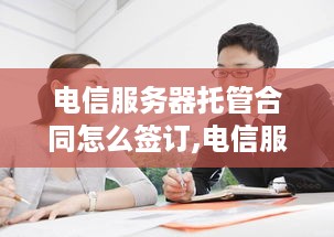 电信服务器托管合同怎么签订,电信服务器托管合同模板和注意事项