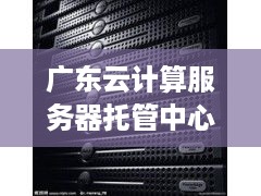 广东云计算服务器托管中心（云计算服务优势和特色）
