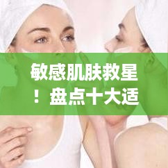 敏感肌肤救星！盘点十大适合敏感肌的面膜品牌及使用心得