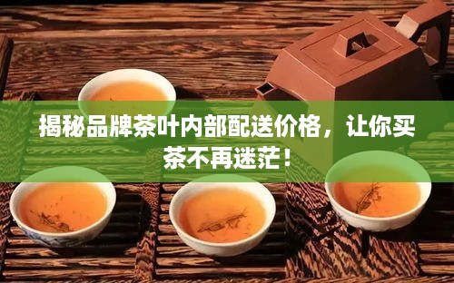 揭秘品牌茶叶内部配送价格，让你买茶不再迷茫！