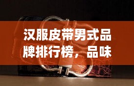 汉服皮带男式品牌排行榜，品味与时尚的完美结合