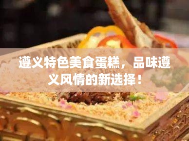 遵义特色美食蛋糕，品味遵义风情的新选择！
