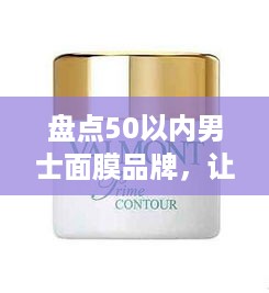 盘点50以内男士面膜品牌，让你肌肤焕发青春光彩！