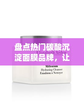 盘点热门碳酸沉淀面膜品牌，让你的肌肤焕然一新！