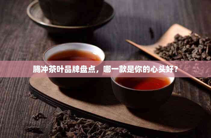 腾冲茶叶品牌盘点，哪一款是你的心头好？