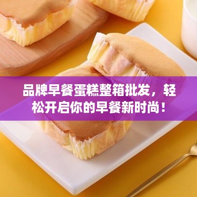 品牌早餐蛋糕整箱批发，轻松开启你的早餐新时尚！