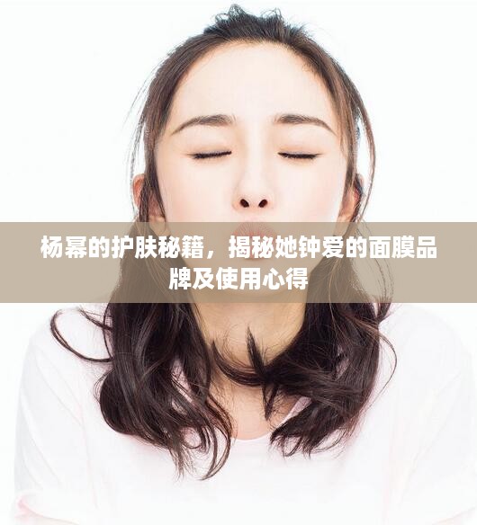 杨幂的护肤秘籍，揭秘她钟爱的面膜品牌及使用心得