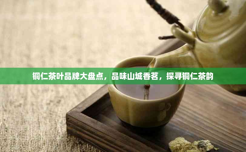 铜仁茶叶品牌大盘点，品味山城香茗，探寻铜仁茶韵
