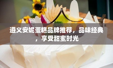 遵义安妮蛋糕品牌推荐，品味经典，享受甜蜜时光