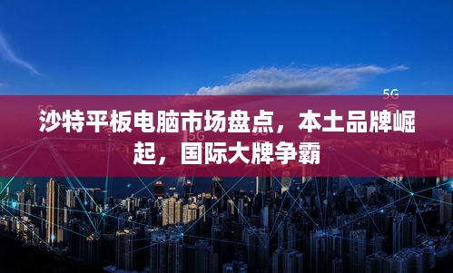 沙特平板电脑市场盘点，本土品牌崛起，国际大牌争霸