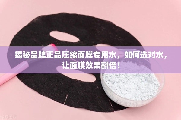 揭秘品牌正品压缩面膜专用水，如何选对水，让面膜效果翻倍！