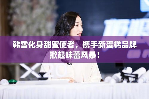 韩雪化身甜蜜使者，携手新蛋糕品牌掀起味蕾风暴！