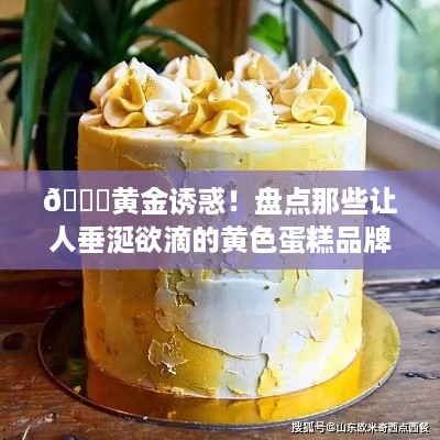 🎂黄金诱惑！盘点那些让人垂涎欲滴的黄色蛋糕品牌