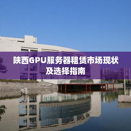 陕西GPU服务器租赁市场现状及选择指南
