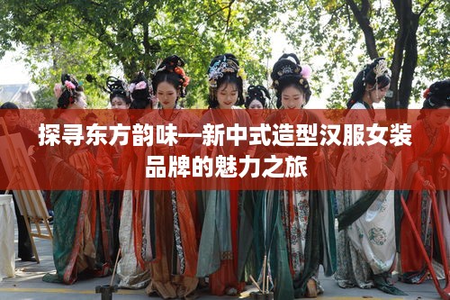 探寻东方韵味—新中式造型汉服女装品牌的魅力之旅