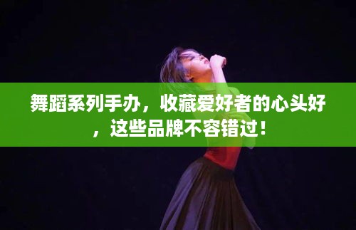 舞蹈系列手办，收藏爱好者的心头好，这些品牌不容错过！