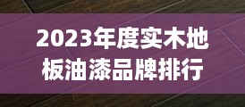 2023年度实木地板油漆品牌排行榜，品质与口碑双丰收