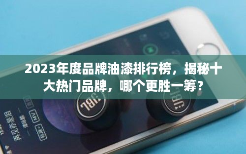 2023年度品牌油漆排行榜，揭秘十大热门品牌，哪个更胜一筹？