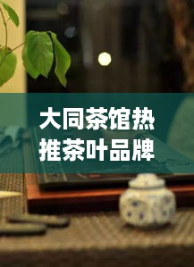 大同茶馆热推茶叶品牌大盘点，品味茶香，尽在这一篇！