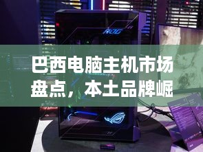 巴西电脑主机市场盘点，本土品牌崛起，国际大牌竞争激烈