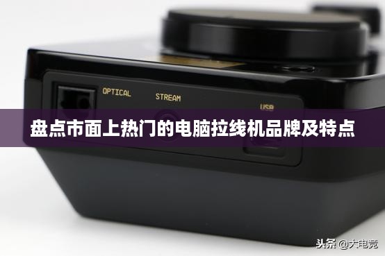 盘点市面上热门的电脑拉线机品牌及特点