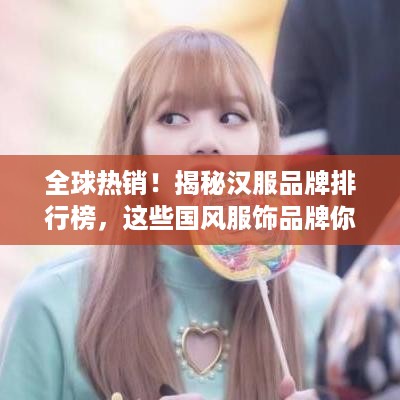 全球热销！揭秘汉服品牌排行榜，这些国风服饰品牌你了解吗？