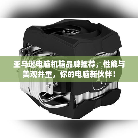 亚马逊电脑机箱品牌推荐，性能与美观并重，你的电脑新伙伴！