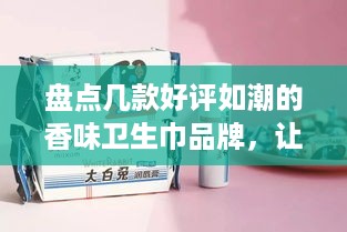 盘点几款好评如潮的香味卫生巾品牌，让你经期舒适无忧！