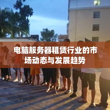 电脑服务器租赁行业的市场动态与发展趋势