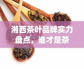 湘西茶叶品牌实力盘点，谁才是茶香四溢的佼佼者？