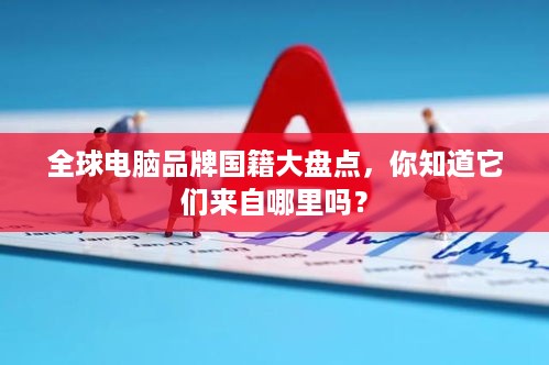 全球电脑品牌国籍大盘点，你知道它们来自哪里吗？